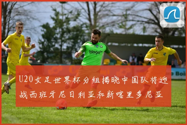 U20女足世界杯分组揭晓中国队将迎战西班牙尼日利亚和新喀里多尼亚