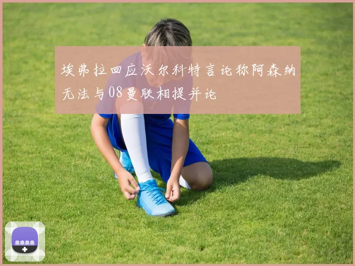 埃弗拉回应沃尔科特言论称阿森纳无法与08曼联相提并论