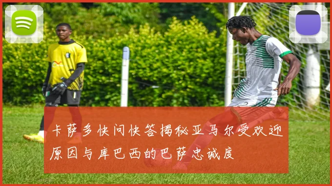 卡萨多快问快答揭秘亚马尔受欢迎原因与库巴西的巴萨忠诚度