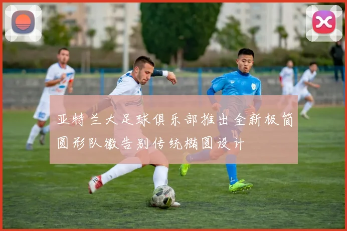 亚特兰大足球俱乐部推出全新极简圆形队徽告别传统椭圆设计