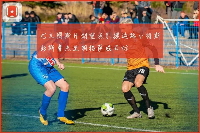 尤文图斯计划重点引援边路小将斯彭斯鲁杰里明格萨成目标