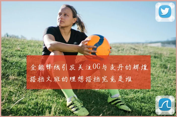全能锋线引发关注OG与麦丹的辉煌搭档文班的理想搭档究竟是谁