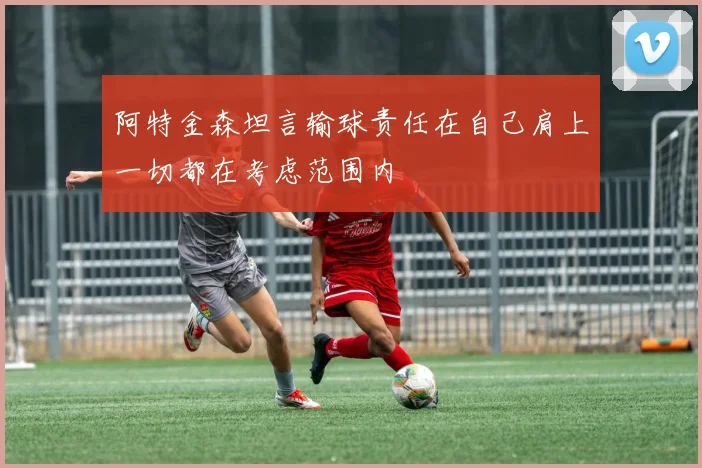 阿特金森坦言输球责任在自己肩上一切都在考虑范围内