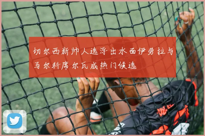 切尔西新帅人选浮出水面伊劳拉与马尔科席尔瓦成热门候选