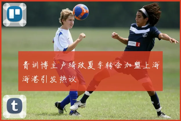 青训博主卢琦政夏季转会加盟上海海港引发热议