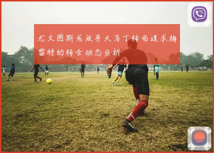 尤文图斯或放弃大马丁转而追求梅雷特的转会动态分析