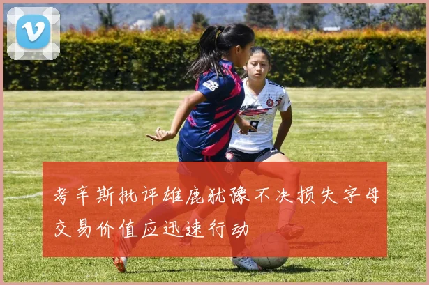 考辛斯批评雄鹿犹豫不决损失字母交易价值应迅速行动