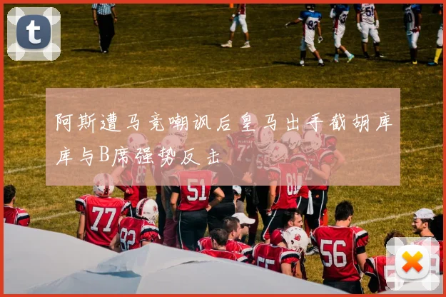 阿斯遭马竞嘲讽后皇马出手截胡库库与B席强势反击