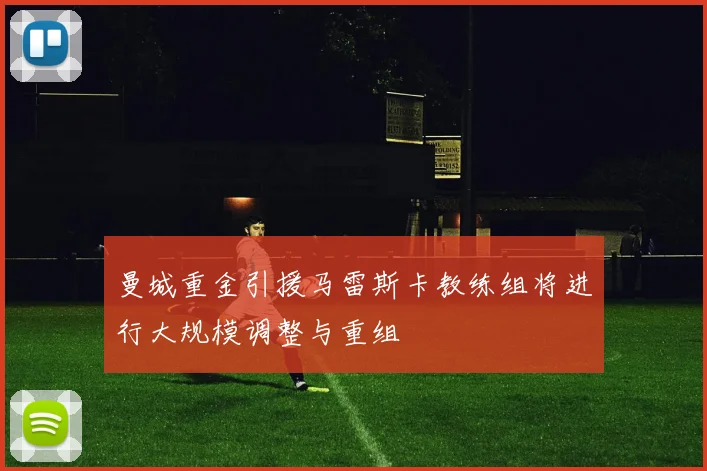 曼城重金引援马雷斯卡教练组将进行大规模调整与重组