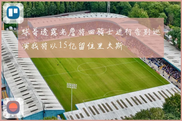 球哥透露老詹将回骑士进行告别巡演我将以15亿留住里夫斯