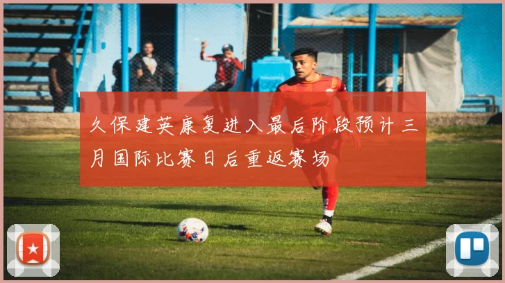 久保建英康复进入最后阶段预计三月国际比赛日后重返赛场