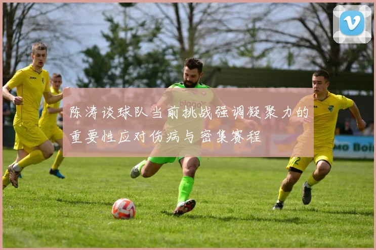 陈涛谈球队当前挑战强调凝聚力的重要性应对伤病与密集赛程