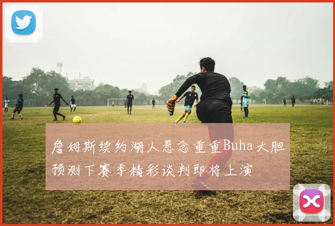 詹姆斯续约湖人悬念重重Buha大胆预测下赛季精彩谈判即将上演