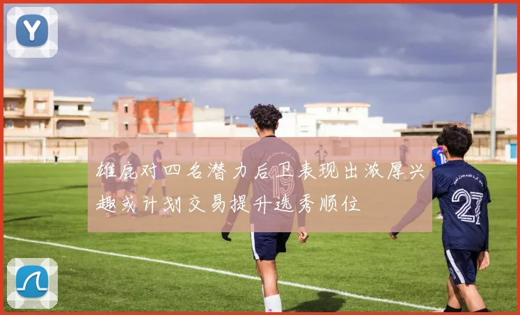 雄鹿对四名潜力后卫表现出浓厚兴趣或计划交易提升选秀顺位