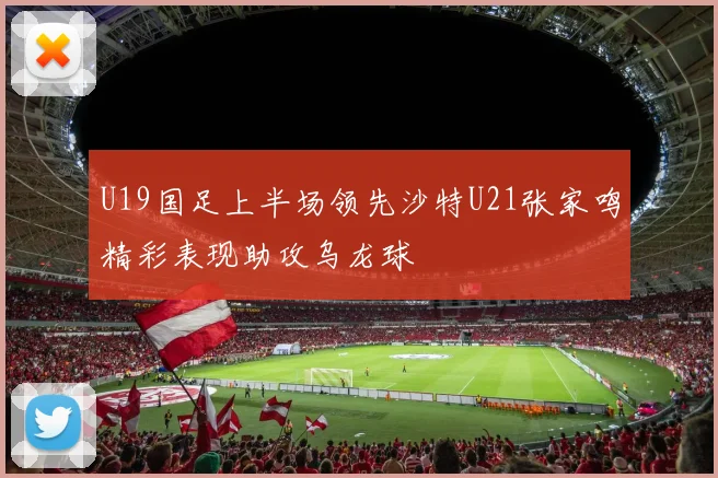U19国足上半场领先沙特U21张家鸣精彩表现助攻乌龙球