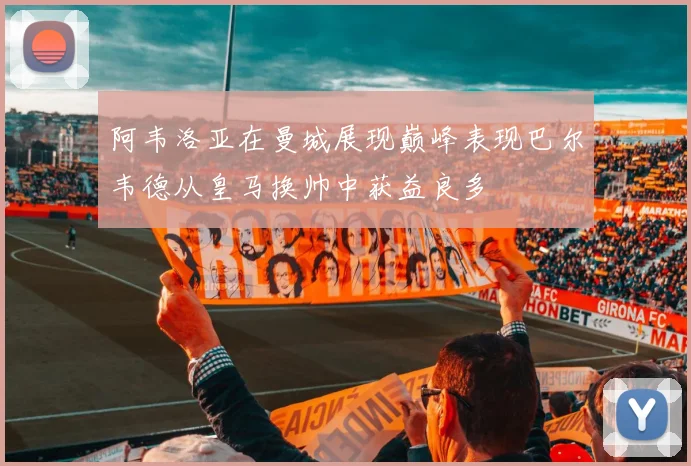 阿韦洛亚在曼城展现巅峰表现巴尔韦德从皇马换帅中获益良多