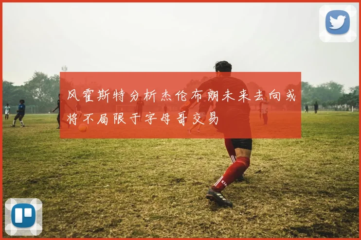 风霍斯特分析杰伦布朗未来去向或将不局限于字母哥交易