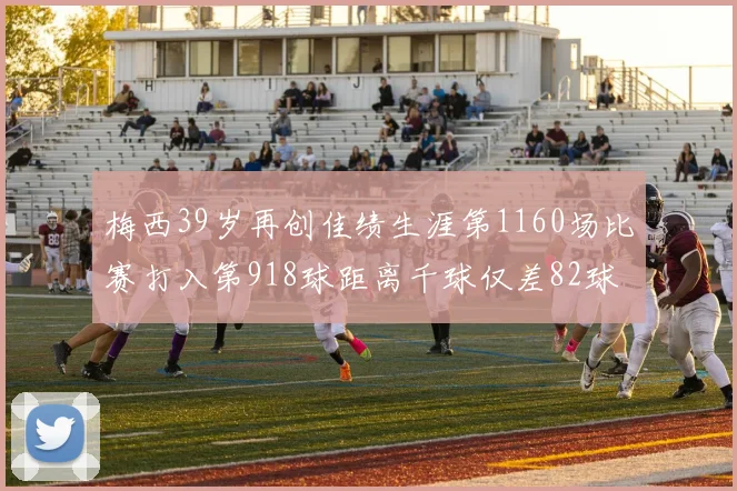梅西39岁再创佳绩生涯第1160场比赛打入第918球距离千球仅差82球