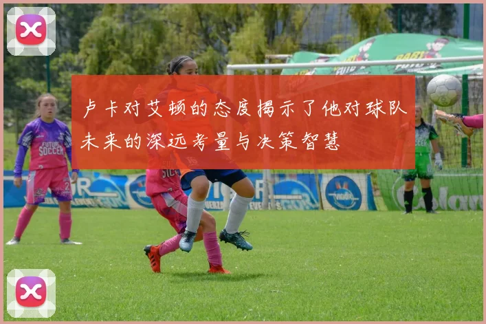 卢卡对艾顿的态度揭示了他对球队未来的深远考量与决策智慧