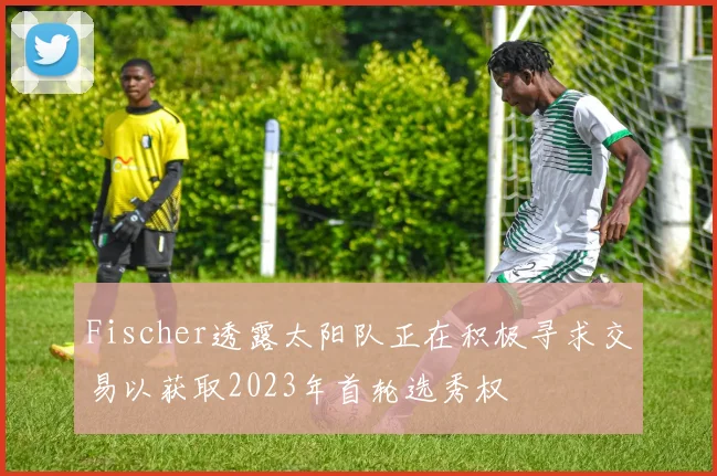 Fischer透露太阳队正在积极寻求交易以获取2023年首轮选秀权
