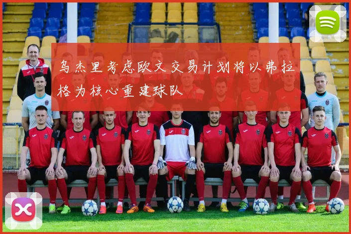 乌杰里考虑欧文交易计划将以弗拉格为核心重建球队