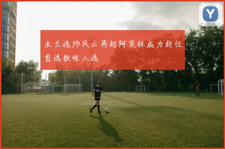 米兰选帅风云再起阿莫林成为新任首选教练人选