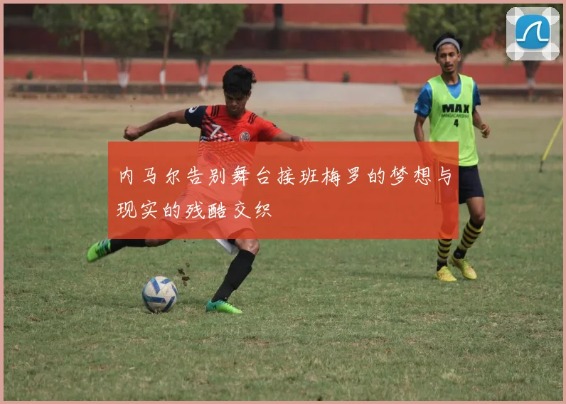 内马尔告别舞台接班梅罗的梦想与现实的残酷交织
