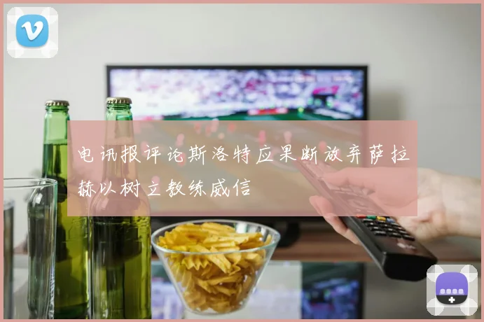 电讯报评论斯洛特应果断放弃萨拉赫以树立教练威信