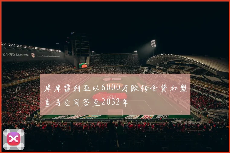 库库雷利亚以6000万欧转会费加盟皇马合同签至2032年