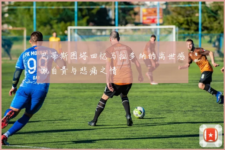巴蒂斯图塔回忆马拉多纳的离世感慨自责与悲痛之情